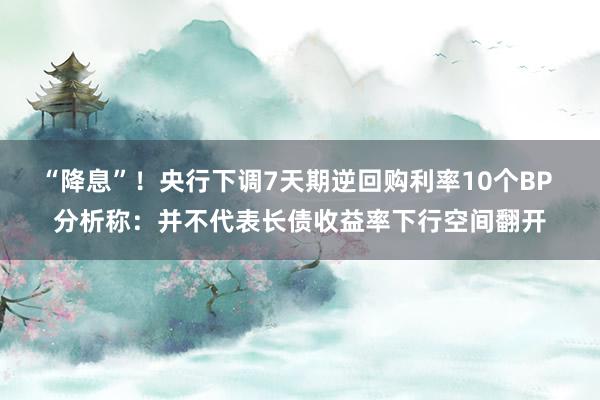 “降息”！央行下调7天期逆回购利率10个BP 分析称：并不代表长债收益率下行空间翻开